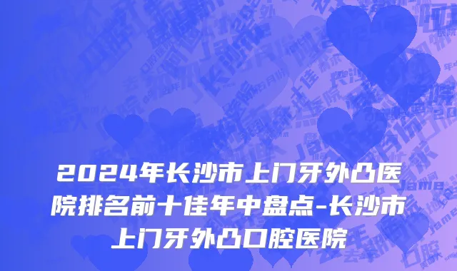 2024年长沙市上门牙外凸医院排名前十佳年中盘点-长沙市上门牙外凸口腔医院