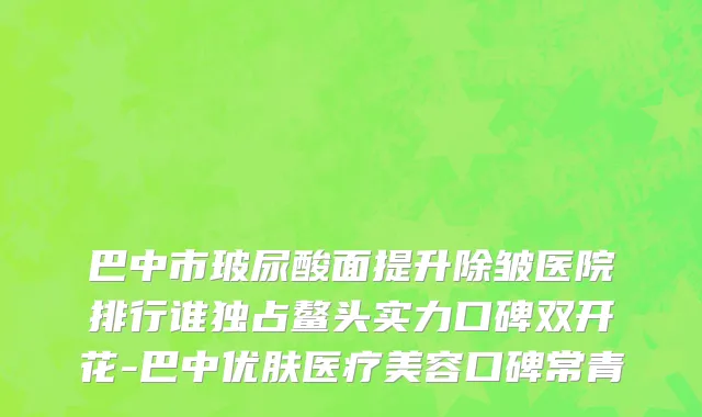 巴中市玻尿酸面提升除皱医院排行谁独占鳌头实力口碑双开花-巴中优肤医疗美容口碑常青