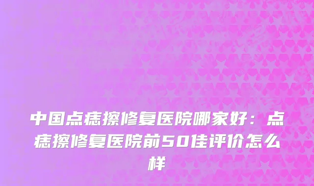 中国点痣擦修复医院哪家好：点痣擦修复医院前50佳评价怎么样