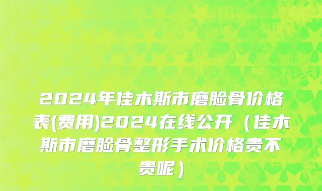2024年佳木斯市磨脸骨价格表(费用)2024在线公开（佳木斯市磨脸骨整形手术价格贵不贵呢）
