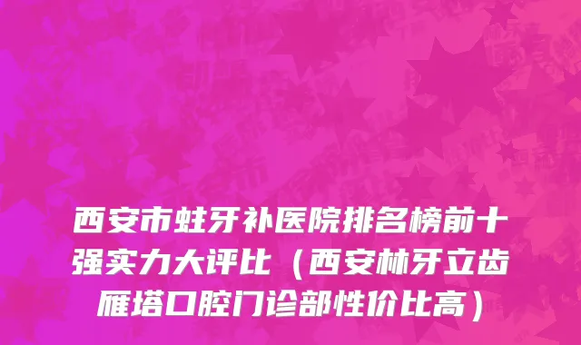 西安市蛀牙补医院排名榜前十强实力大评比（西安林牙立齿雁塔口腔门诊部性价比高）