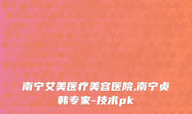 南宁艾美医疗美容医院,南宁贞韩专家-技术pk