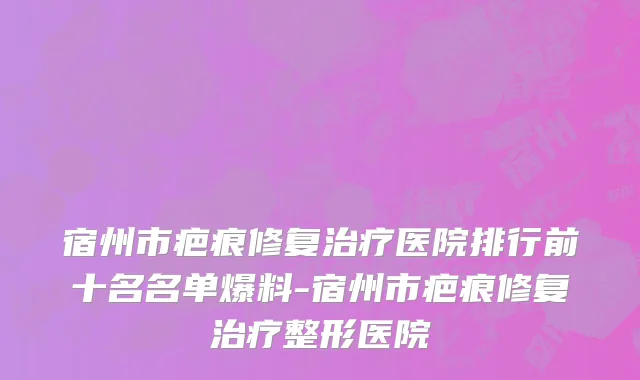 宿州市疤痕修复治疗医院排行前十名名单爆料-宿州市疤痕修复治疗整形医院