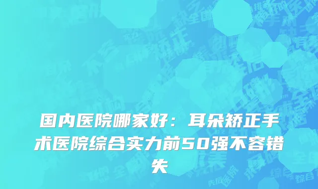 国内医院哪家好：耳朵矫正手术医院综合实力前50强不容错失
