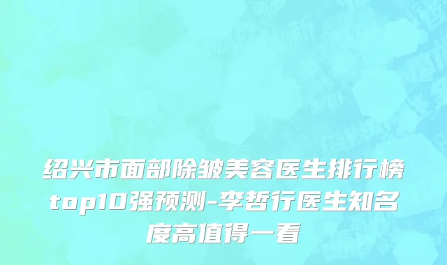 绍兴市面部除皱美容医生排行榜top10强预测-李哲行医生知名度高值得一看