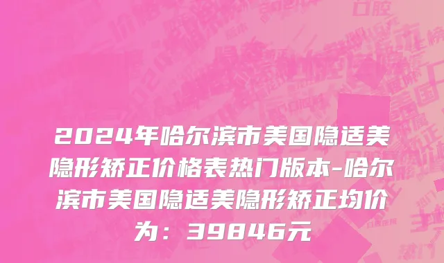 2024年哈尔滨市美国隐适美隐形矫正价格表热门版本-哈尔滨市美国隐适美隐形矫正均价为：39846元