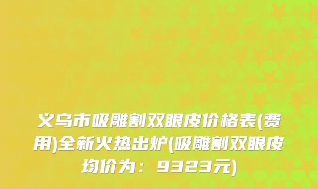 义乌市吸雕割双眼皮价格表(费用)全新火热出炉(吸雕割双眼皮均价为：9323元)