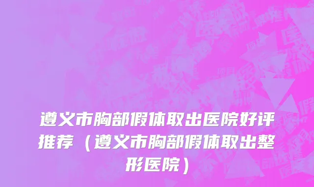 遵义市胸部假体取出医院好评推荐（遵义市胸部假体取出整形医院）