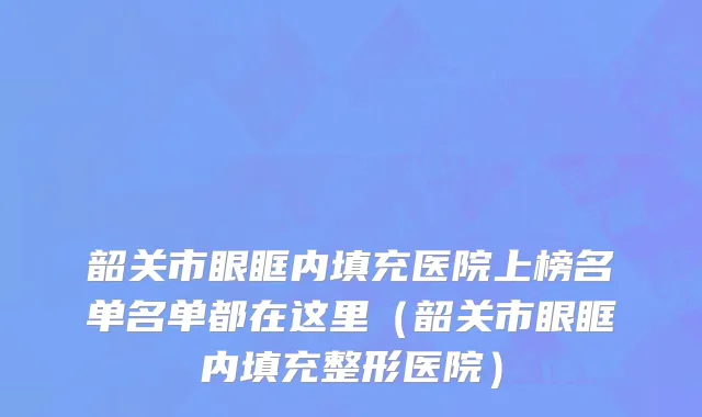 韶关市眼眶内填充医院上榜名单名单都在这里（韶关市眼眶内填充整形医院）