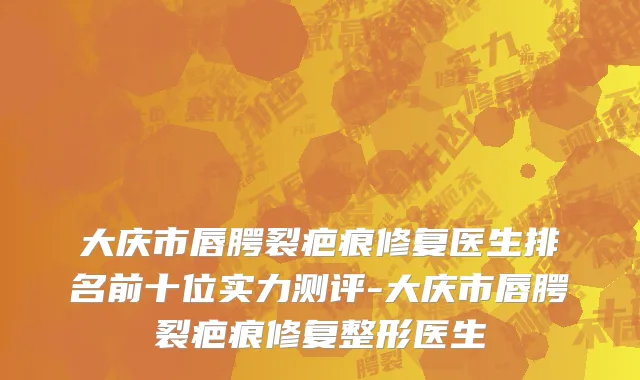 大庆市唇腭裂疤痕修复医生排名前十位实力测评-大庆市唇腭裂疤痕修复整形医生
