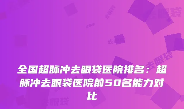 全国超脉冲去眼袋医院排名：超脉冲去眼袋医院前50名能力对比