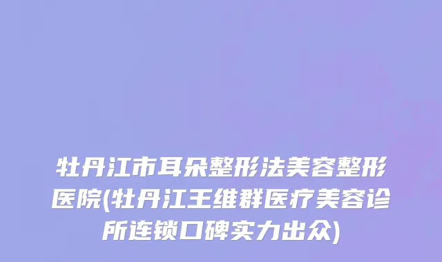 牡丹江市耳朵整形法美容整形医院(牡丹江王维群医疗美容诊所连锁口碑实力出众)