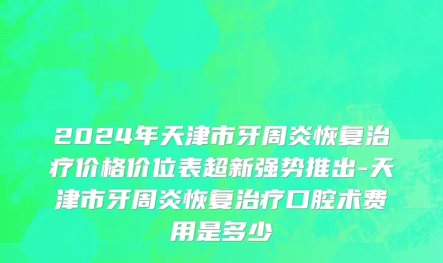 2024年天津市牙周炎恢复治疗价格价位表超新强势推出-天津市牙周炎恢复治疗口腔术费用是多少