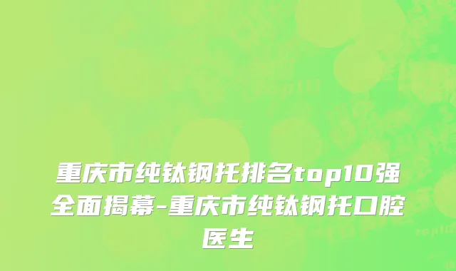 重庆市纯钛钢托排名top10强全面揭幕-重庆市纯钛钢托口腔医生