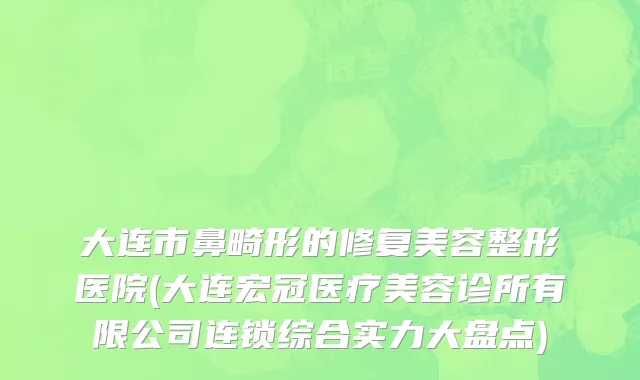 大连市鼻畸形的修复美容整形医院(大连宏冠医疗美容诊所有限公司连锁综合实力大盘点)