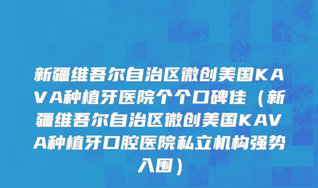 新疆维吾尔自治区微创美国KAVA种植牙医院个个口碑佳（新疆维吾尔自治区微创美国KAVA种植牙口腔医院私立机构强势入围）