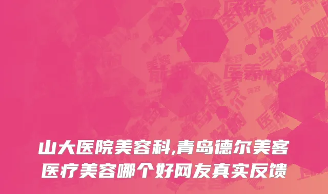 山大医院美容科,青岛德尔美客医疗美容哪个好网友真实反馈