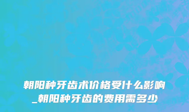 朝阳种牙齿术价格受什么影响_朝阳种牙齿的费用需多少
