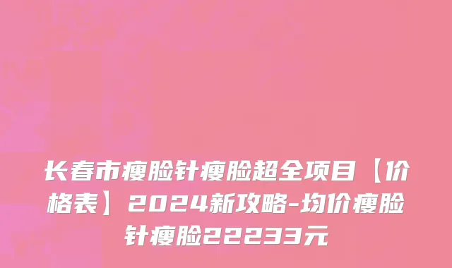 长春市瘦脸针瘦脸超全项目【价格表】2024新攻略-均价瘦脸针瘦脸22233元