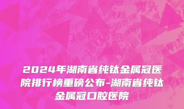 2024年湖南省纯钛金属冠医院排行榜重磅公布-湖南省纯钛金属冠口腔医院