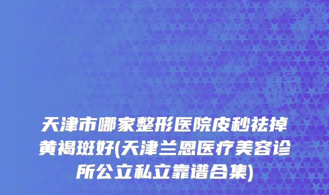 天津市哪家整形医院皮秒祛掉黄褐斑好(天津兰恩医疗美容诊所公立私立靠谱合集)