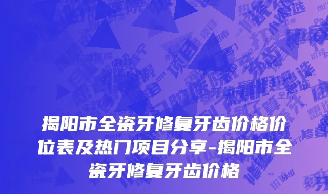 揭阳市全瓷牙修复牙齿价格价位表及热门项目分享-揭阳市全瓷牙修复牙齿价格