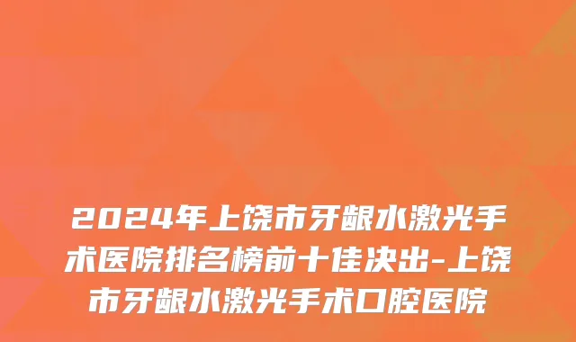 2024年上饶市牙龈水激光手术医院排名榜前十佳决出-上饶市牙龈水激光手术口腔医院