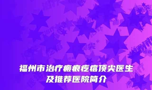 福州市治疗瘢痕疙瘩顶尖医生及推荐医院简介