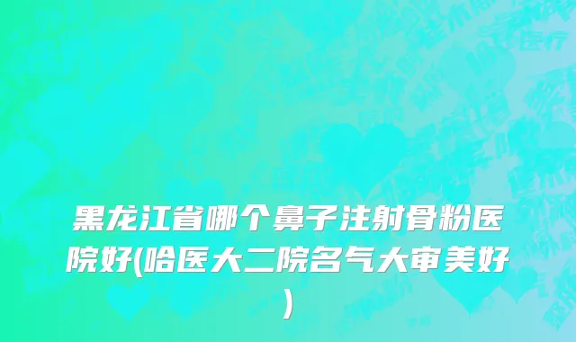 黑龙江省哪个鼻子注射骨粉医院好(哈医大二院名气大审美好)
