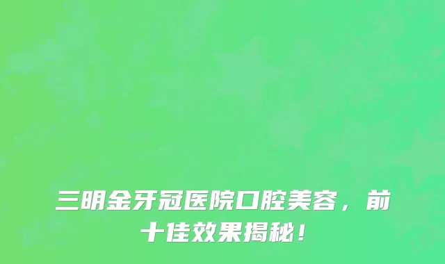 三明金牙冠医院口腔美容,前十佳效果揭秘!
