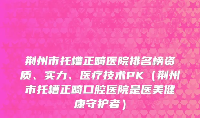 荆州市托槽正畸医院排名榜资质、实力、医疗技术PK（荆州市托槽正畸口腔医院是医美健康守护者）