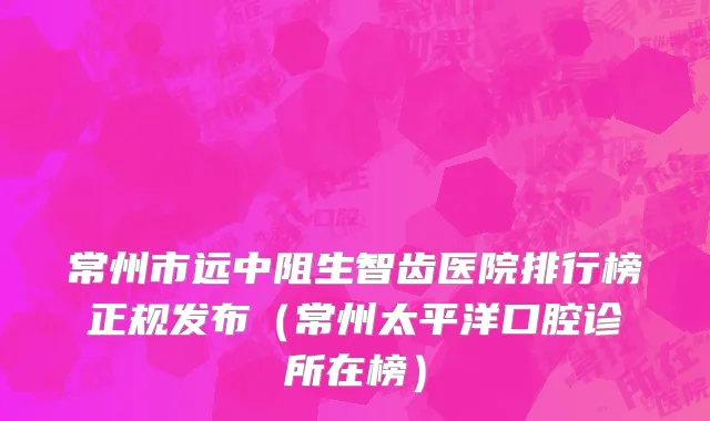 常州市远中阻生智齿医院排行榜正规发布（常州太平洋口腔诊所在榜）