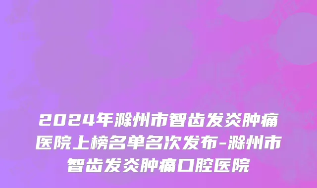 2024年滁州市智齿发炎肿痛医院上榜名单名次发布-滁州市智齿发炎肿痛口腔医院