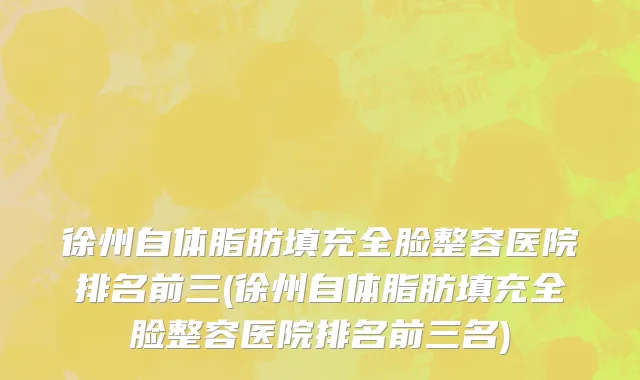 徐州自体脂肪填充全脸整容医院排名前三(徐州自体脂肪填充全脸整容医院排名前三名)