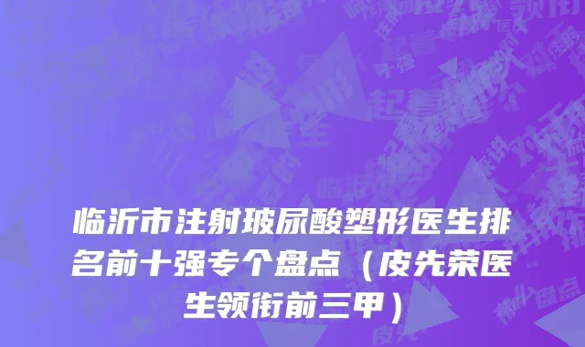 临沂市注射玻尿酸塑形医生排名前十强专个盘点（皮先荣医生领衔前三甲）
