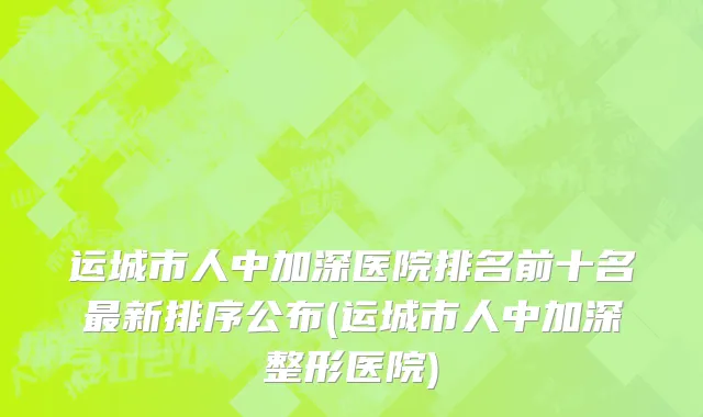 运城市人中加深医院排名前十名最新排序公布(运城市人中加深整形医院)