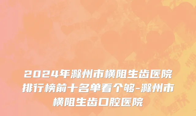 2024年滁州市横阻生齿医院排行榜前十名单看个够-滁州市横阻生齿口腔医院
