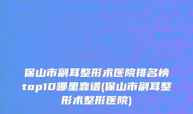 保山市副耳整形术医院排名榜top10哪里靠谱(保山市副耳整形术整形医院)