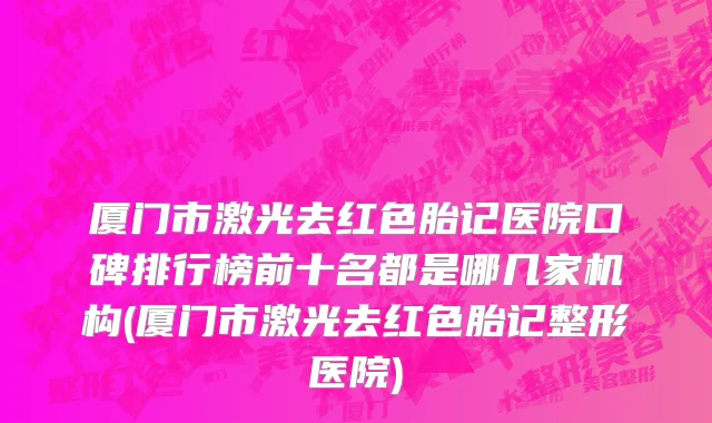 厦门市激光去红色胎记医院口碑排行榜前十名都是哪几家机构(厦门市激光去红色胎记整形医院)