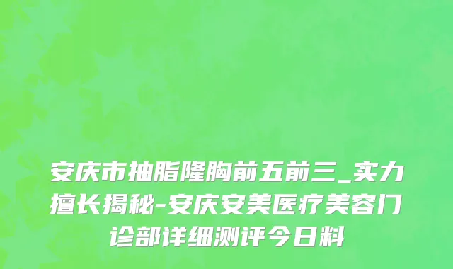 安庆市抽脂隆胸前五前三_实力擅长揭秘-安庆安美医疗美容门诊部详细测评今日料