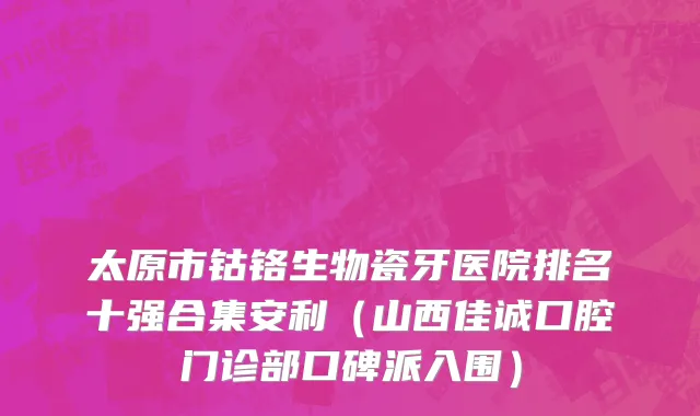 太原市钴铬生物瓷牙医院排名十强合集安利（山西佳诚口腔门诊部口碑派入围）