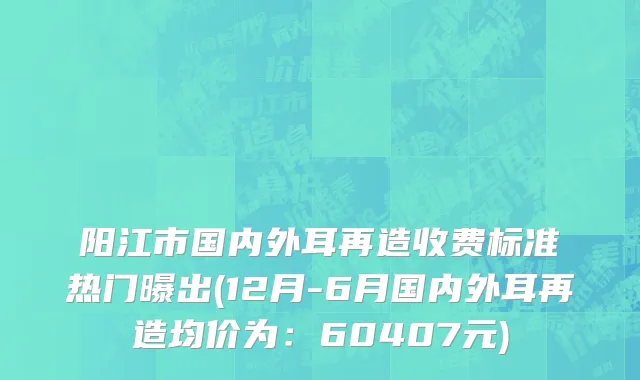 阳江市国内外耳再造收费标准热门曝出(12月-6月国内外耳再造均价为：60407元)