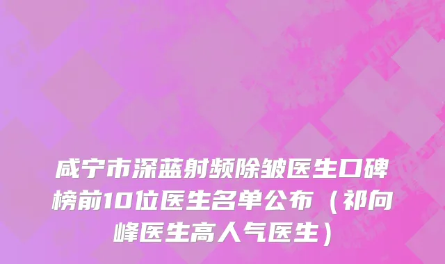 咸宁市深蓝射频除皱医生口碑榜前10位医生名单公布（祁向峰医生高人气医生）