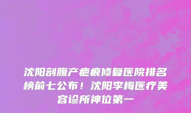 沈阳剖腹产疤痕修复医院排名榜前七公布！沈阳李梅医疗美容诊所神位第一