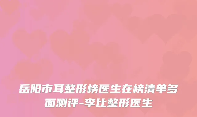 岳阳市耳整形榜医生在榜清单多面测评-李比整形医生
