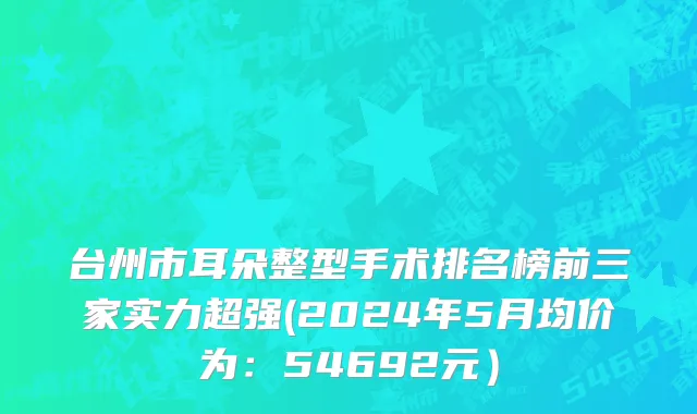 台州市耳朵整型手术排名榜前三家实力超强(2024年5月均价为：54692元）