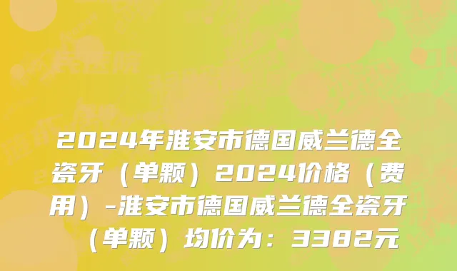 2024年淮安市德国威兰德全瓷牙（单颗）2024价格（费用）-淮安市德国威兰德全瓷牙（单颗）均价为：3382元