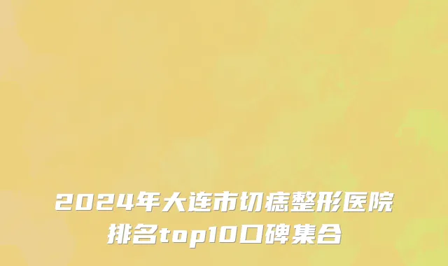 2024年大连市切痣整形医院排名top10口碑集合