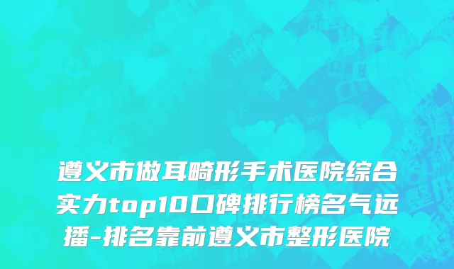 遵义市做耳畸形手术医院综合实力top10口碑排行榜名气远播-排名靠前遵义市整形医院