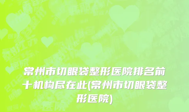 常州市切眼袋整形医院排名前十机构尽在此(常州市切眼袋整形医院)